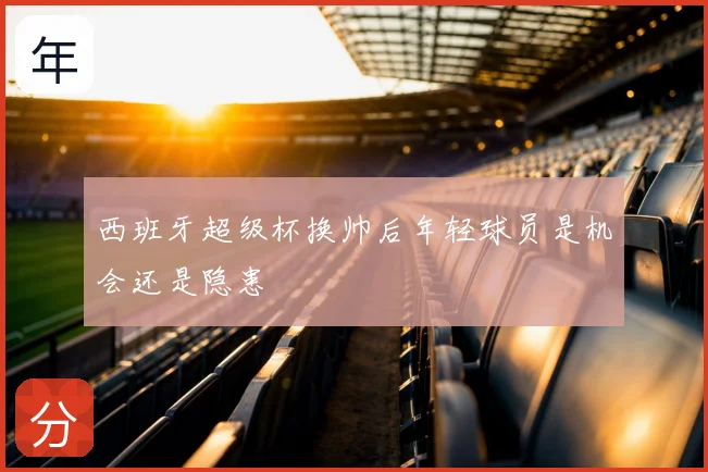 西班牙超级杯换帅后年轻球员是机会还是隐患